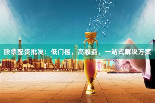 股票配资批发：低门槛，高收益，一站式解决方案