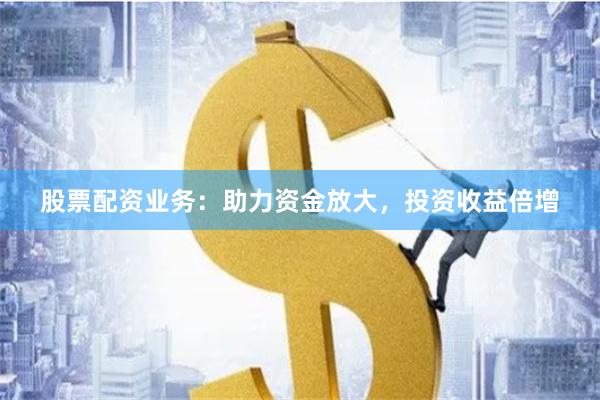 股票配资业务：助力资金放大，投资收益倍增