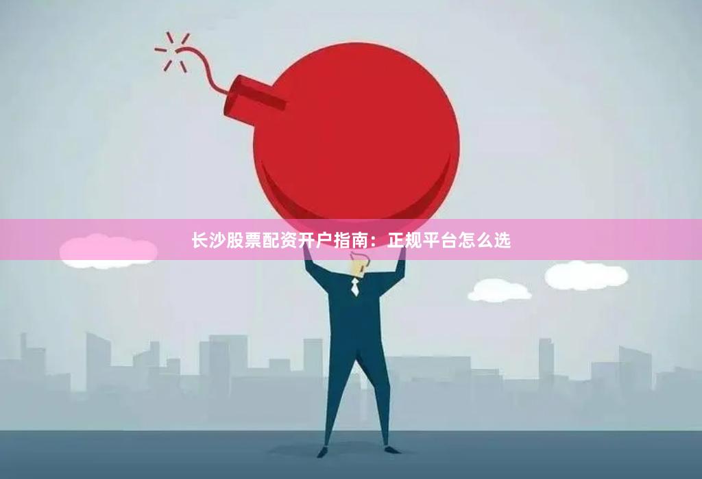 长沙股票配资开户指南：正规平台怎么选