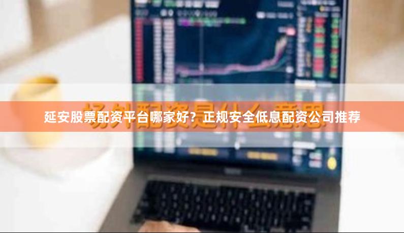 延安股票配资平台哪家好？正规安全低息配资公司推荐